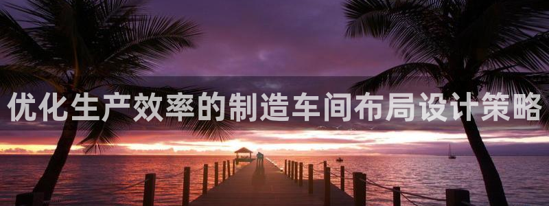 彩神vll官网在线登录：优化生产效率的制造车间布局设计策略