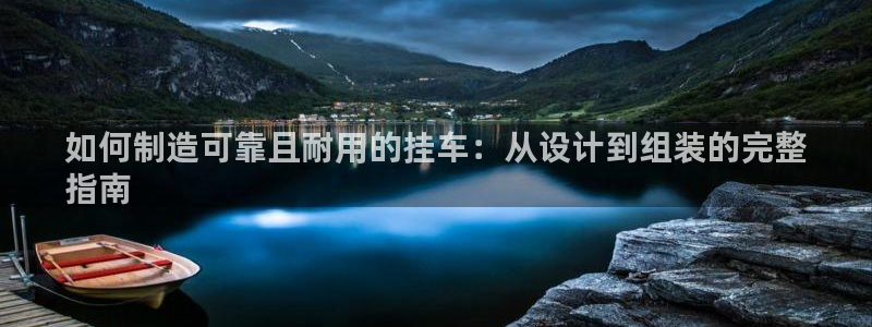 彩神v集团有限公司：如何制造可靠且耐用的挂车：从设计到组装的