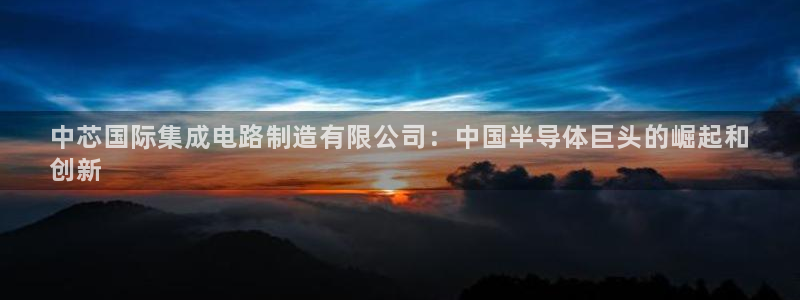 彩神新微聊：中芯国际集成电路制造有限公司：中国半导体巨头的崛