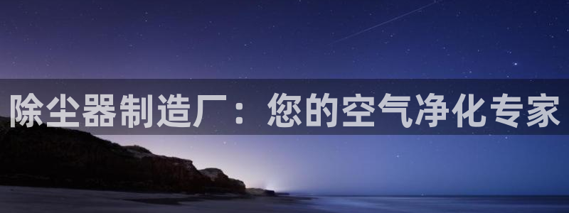 彩神ⅴll用户登录：除尘器制造厂：您的空气净化专家