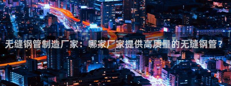 彩神ⅴll用户登录：无缝钢管制造厂家：哪家厂家提供高质量的无缝钢管？