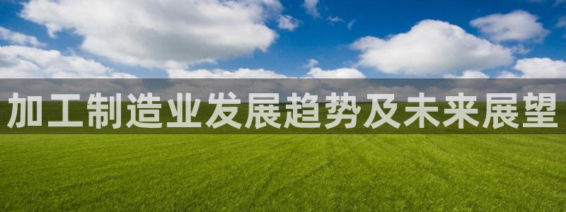 彩神vii官网：加工制造业发展趋势及未来展望