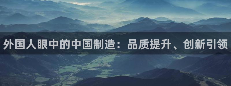 彩神8彩平台官网：外国人眼中的中国制造：品质提升、创新引领