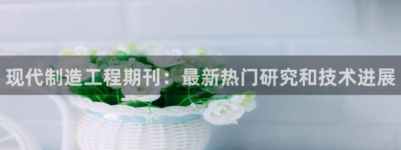 彩神8彩平台客服：现代制造工程期刊：最新热门研究和技术进展