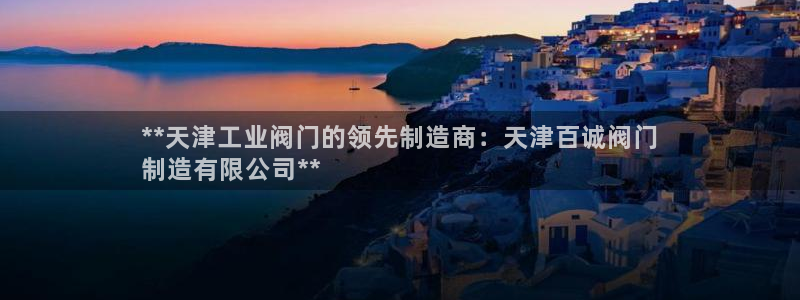 彩神V集团有限公司：**天津工业阀门的领先制造商：天津百诚阀